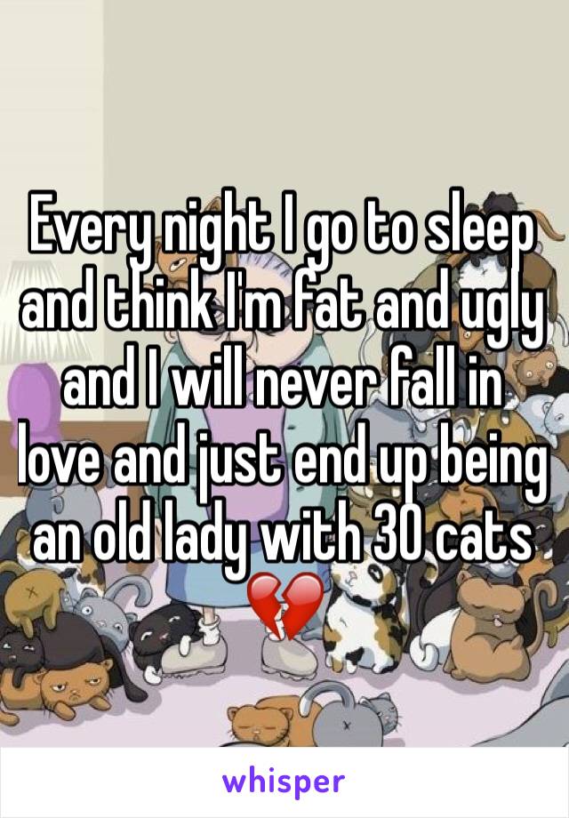 Every night I go to sleep and think I'm fat and ugly and I will never fall in love and just end up being an old lady with 30 cats 💔