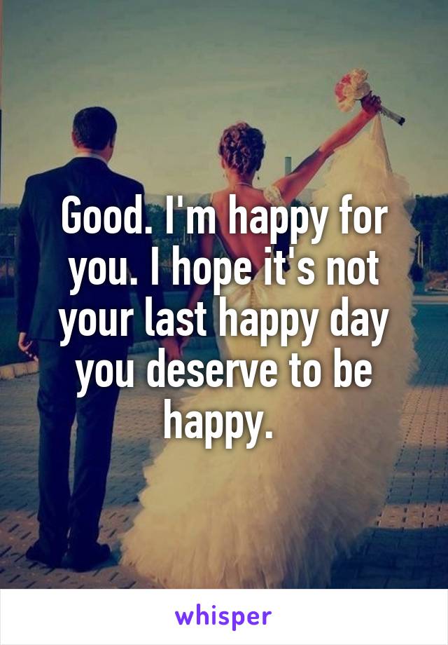 Good. I'm happy for you. I hope it's not your last happy day you deserve to be happy. 