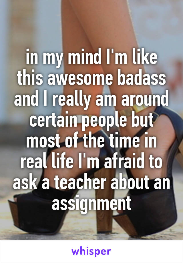 in my mind I'm like this awesome badass and I really am around certain people but most of the time in real life I'm afraid to ask a teacher about an assignment