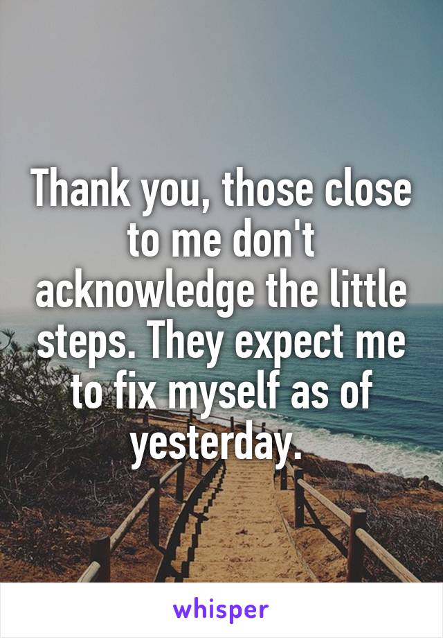 Thank you, those close to me don't acknowledge the little steps. They expect me to fix myself as of yesterday. 