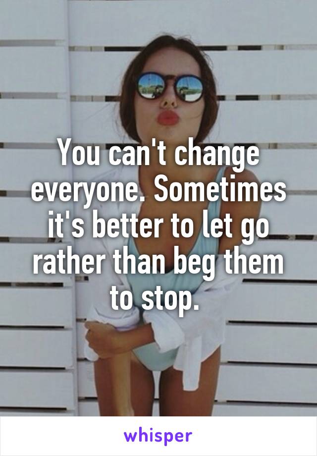 You can't change everyone. Sometimes it's better to let go rather than beg them to stop. 