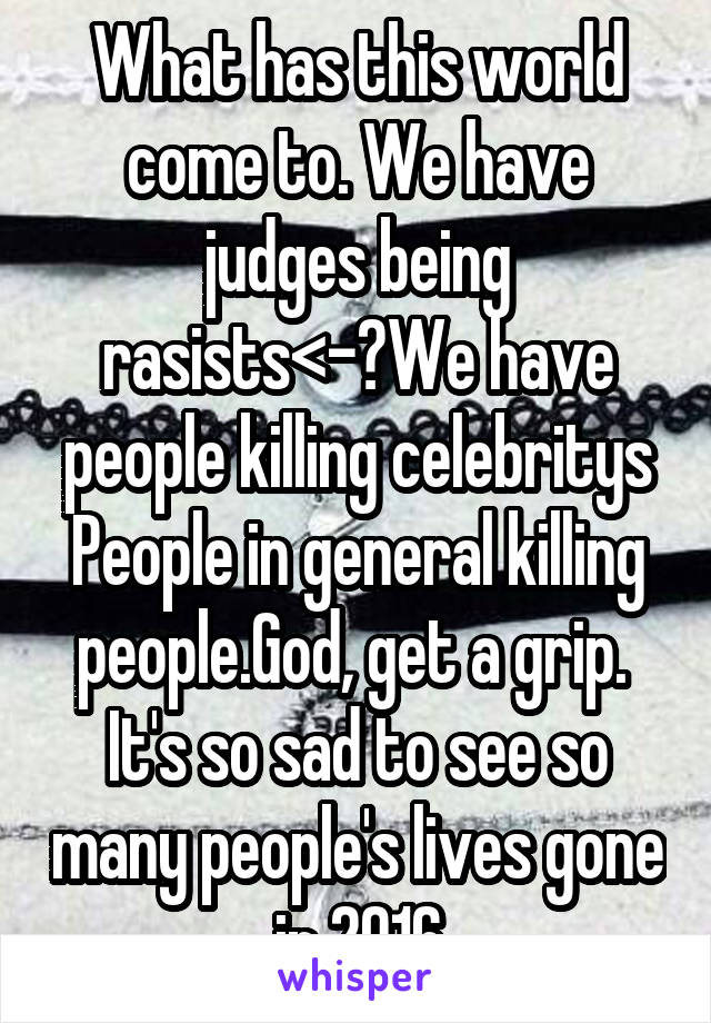 What has this world come to. We have judges being rasists<-?We have people killing celebritys People in general killing people.God, get a grip. 
It's so sad to see so many people's lives gone in 2016