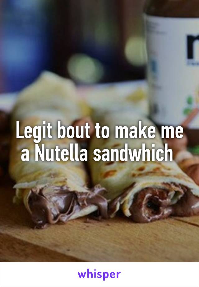 Legit bout to make me a Nutella sandwhich 