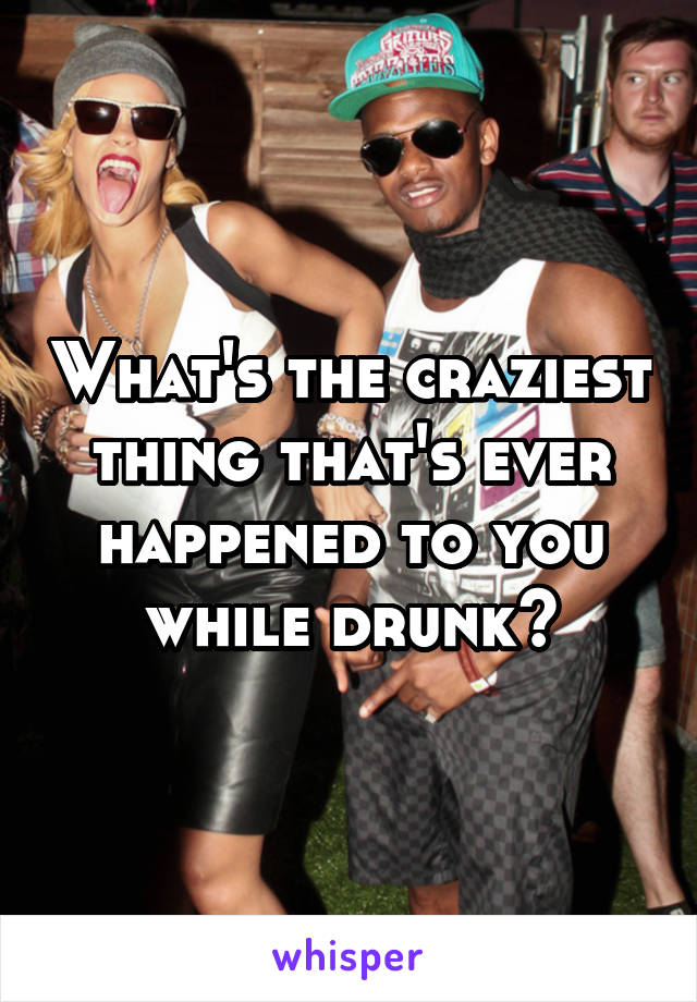 What's the craziest thing that's ever happened to you while drunk?