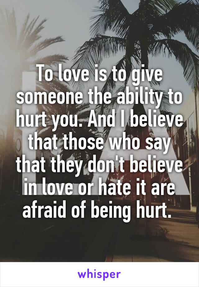 To love is to give someone the ability to hurt you. And I believe that those who say that they don't believe in love or hate it are afraid of being hurt. 