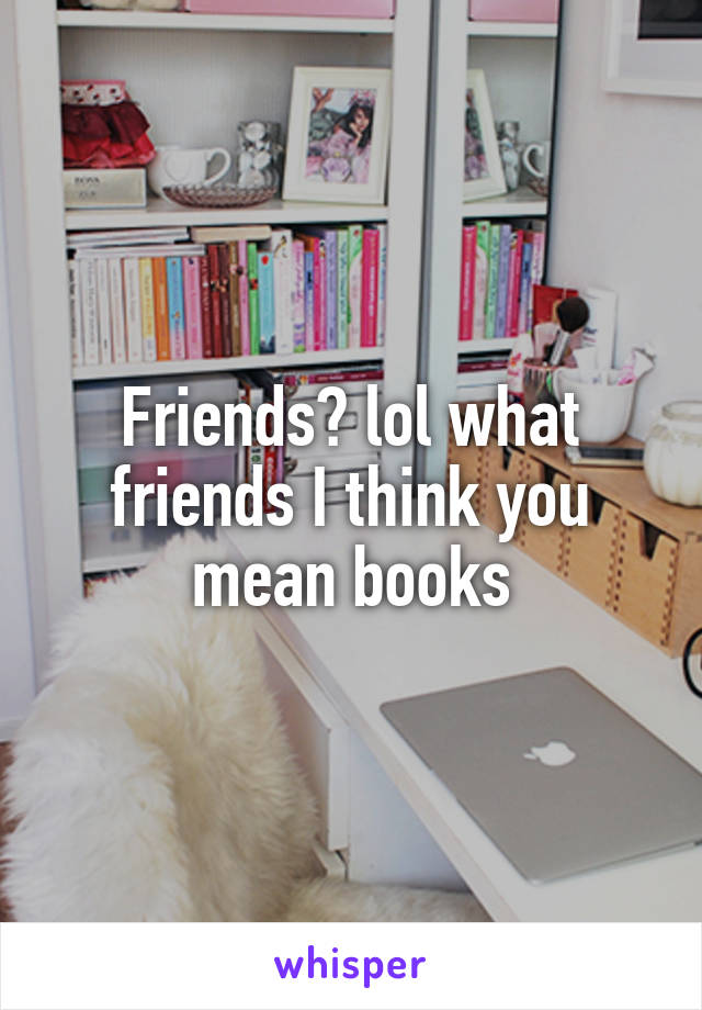 Friends? lol what friends I think you mean books