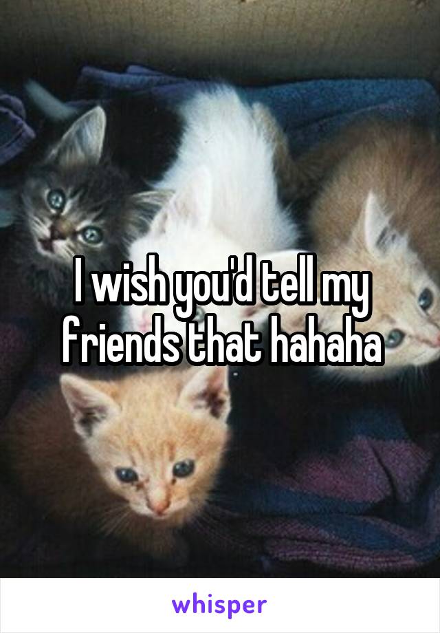 I wish you'd tell my friends that hahaha