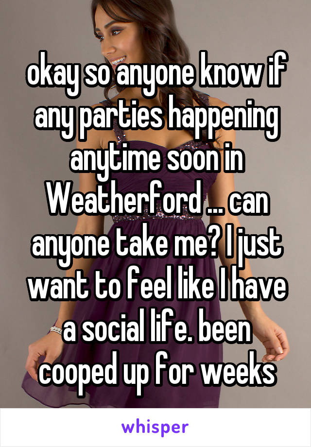 okay so anyone know if any parties happening anytime soon in Weatherford ... can anyone take me? I just want to feel like I have a social life. been cooped up for weeks