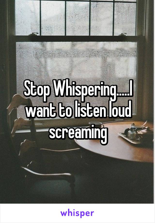 Stop Whispering.....I want to listen loud screaming