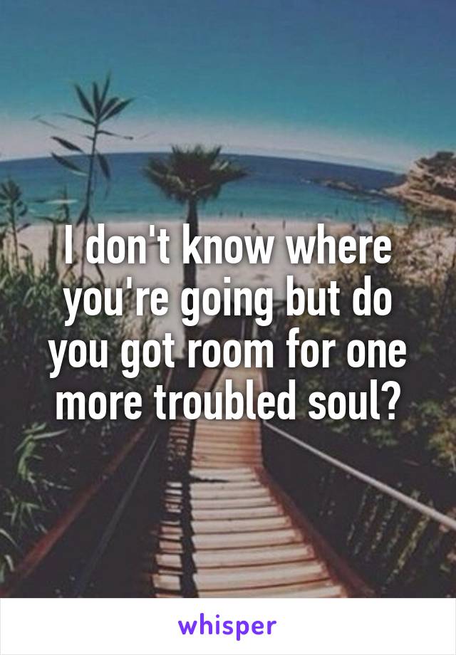 I don't know where you're going but do you got room for one more troubled soul?