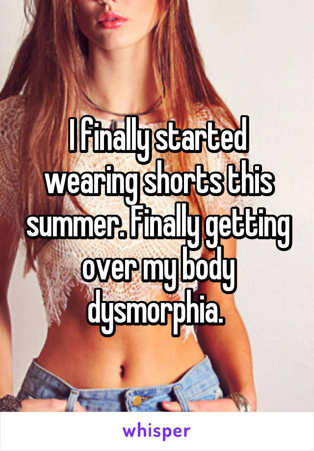 I finally started wearing shorts this summer. Finally getting over my body dysmorphia. 