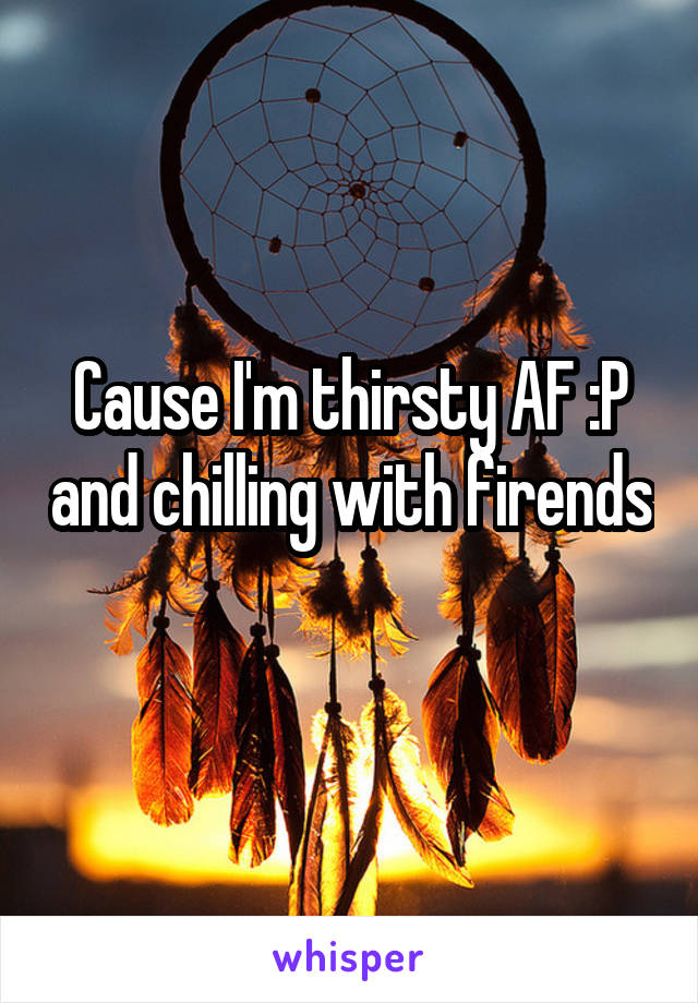 Cause I'm thirsty AF :P and chilling with firends 