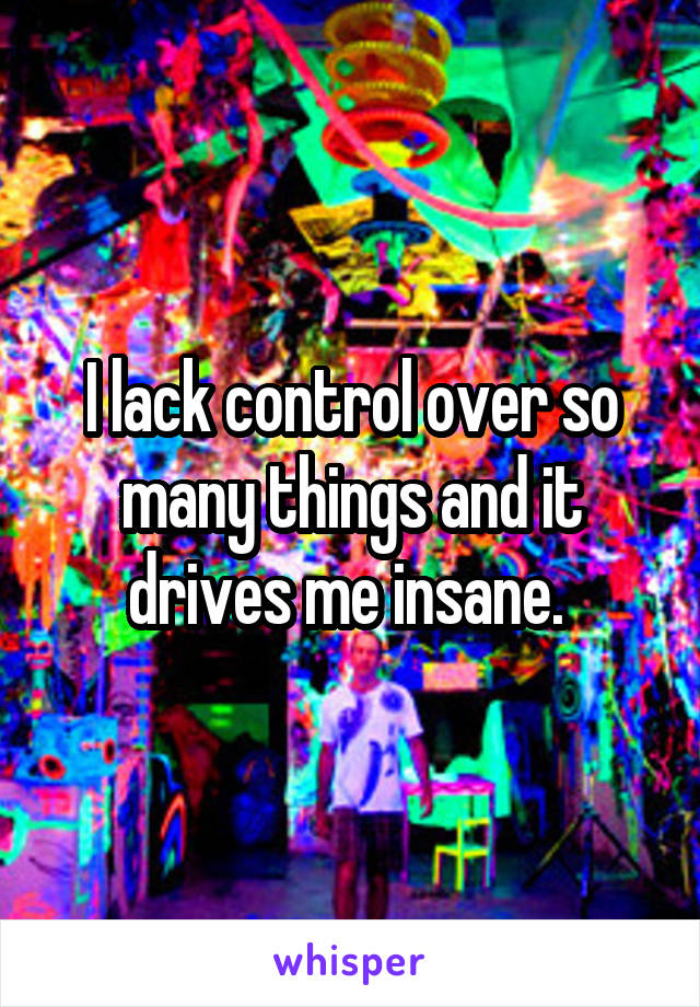 I lack control over so many things and it drives me insane. 