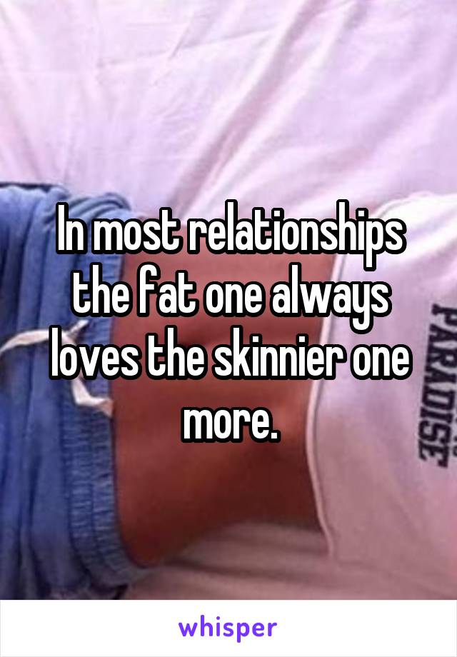 In most relationships the fat one always loves the skinnier one more.