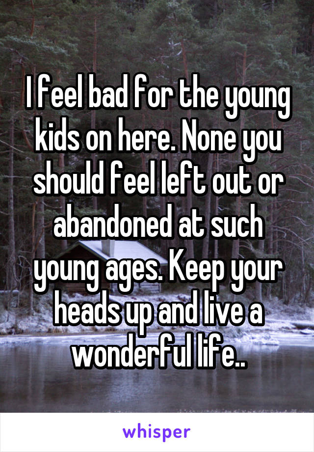 I feel bad for the young kids on here. None you should feel left out or abandoned at such young ages. Keep your heads up and live a wonderful life..