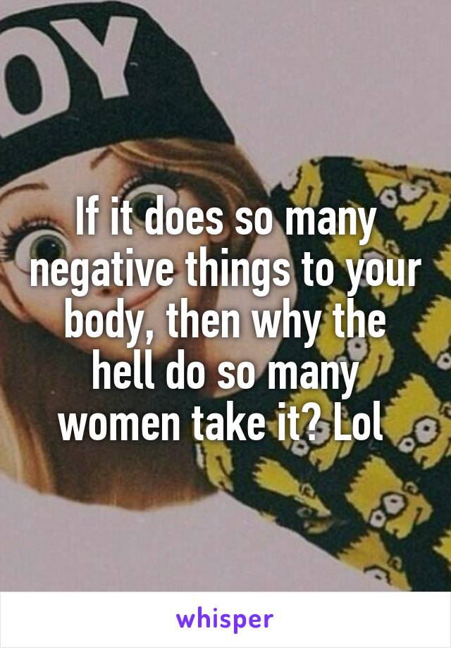 If it does so many negative things to your body, then why the hell do so many women take it? Lol 