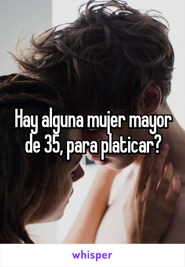 Hay alguna mujer mayor de 35, para platicar?