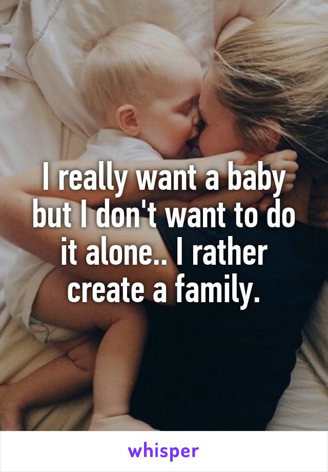 I really want a baby but I don't want to do it alone.. I rather create a family.