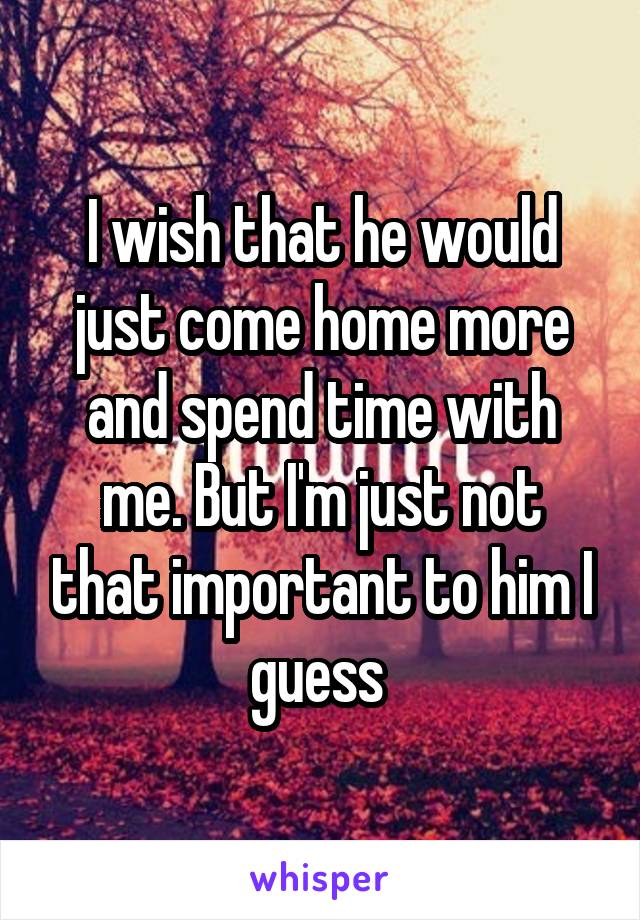 I wish that he would just come home more and spend time with me. But I'm just not that important to him I guess 