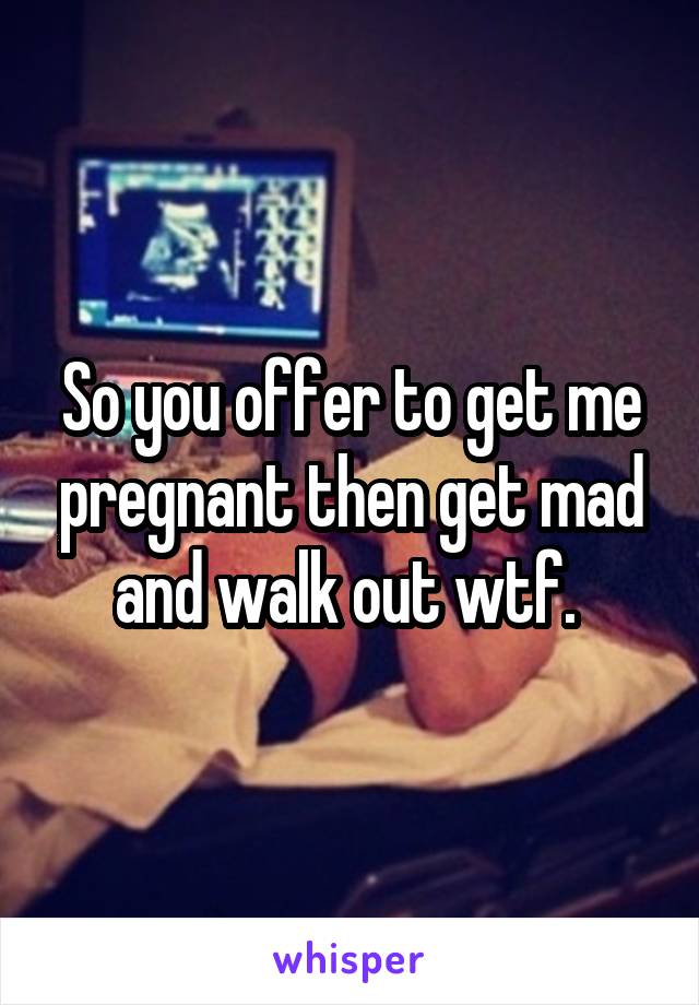 So you offer to get me pregnant then get mad and walk out wtf. 