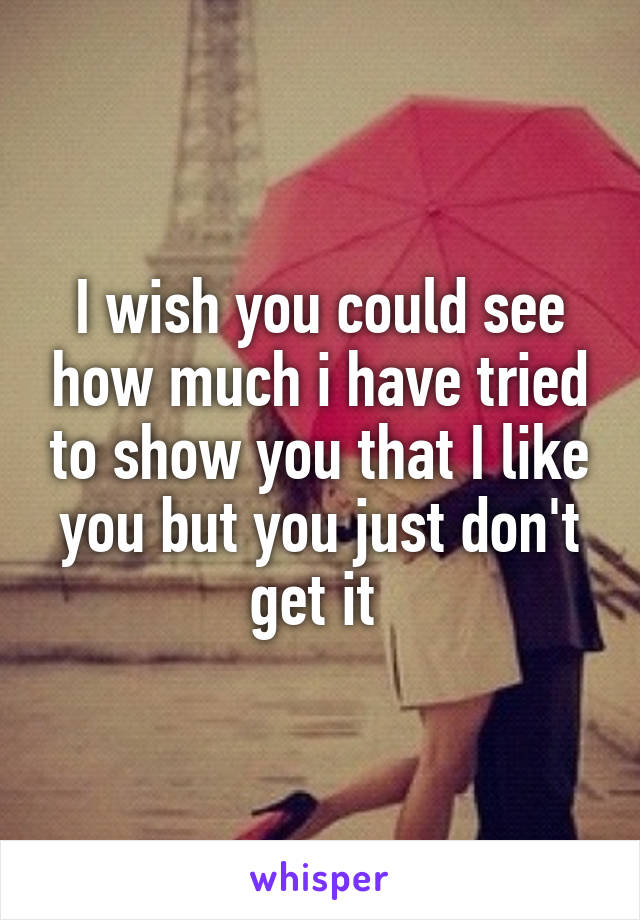 I wish you could see how much i have tried to show you that I like you but you just don't get it 