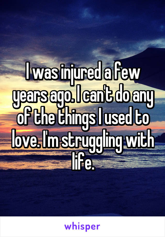 I was injured a few years ago. I can't do any of the things I used to love. I'm struggling with life.