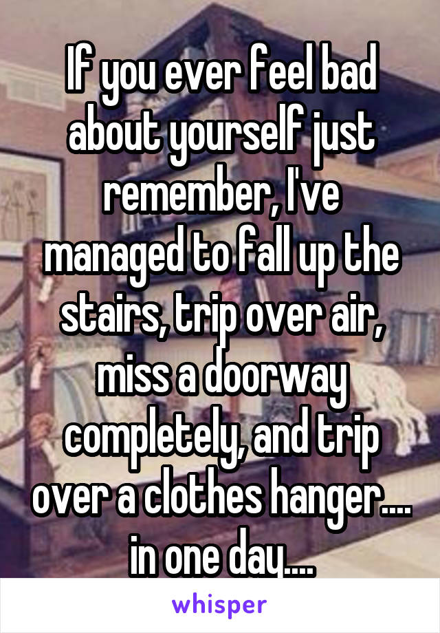 If you ever feel bad about yourself just remember, I've managed to fall up the stairs, trip over air, miss a doorway completely, and trip over a clothes hanger.... in one day....