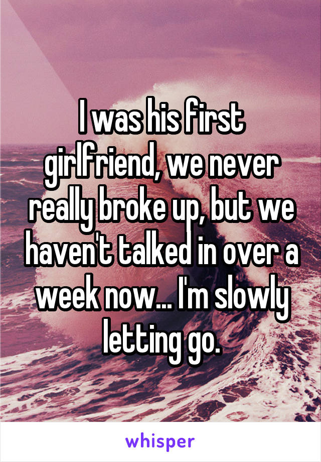 I was his first girlfriend, we never really broke up, but we haven't talked in over a week now... I'm slowly letting go.