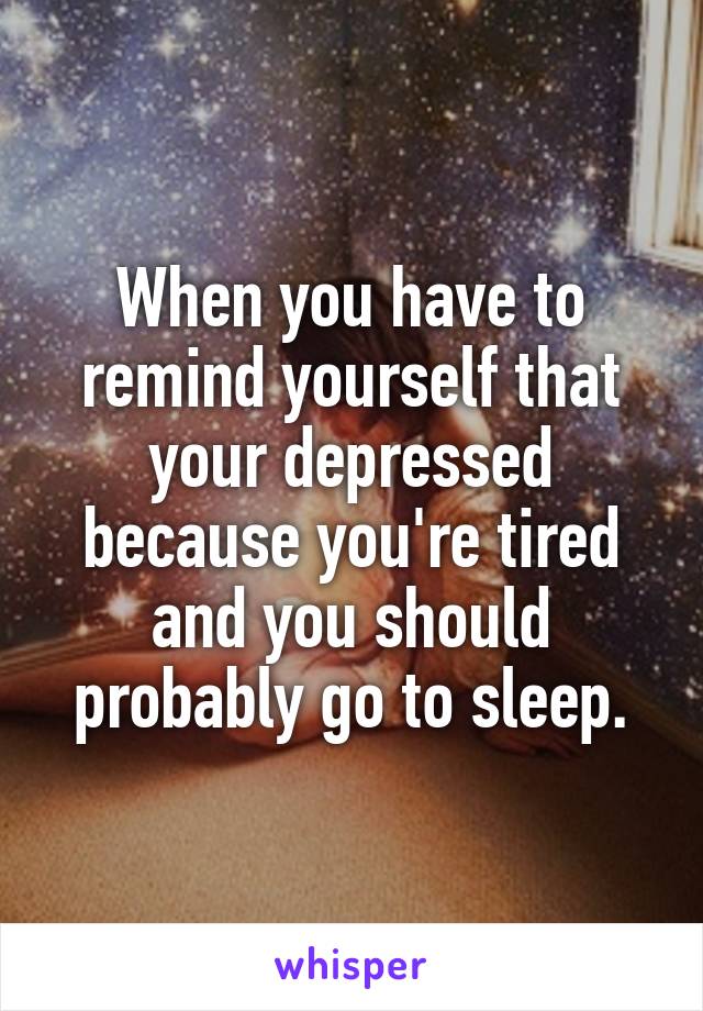 When you have to remind yourself that your depressed because you're tired and you should probably go to sleep.