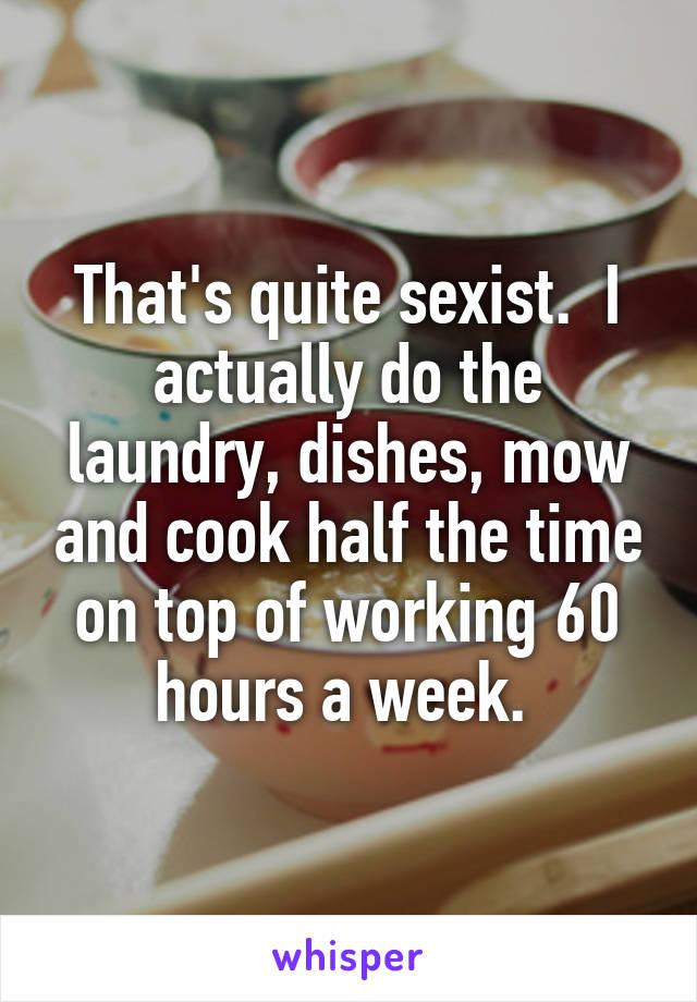 That's quite sexist.  I actually do the laundry, dishes, mow and cook half the time on top of working 60 hours a week. 