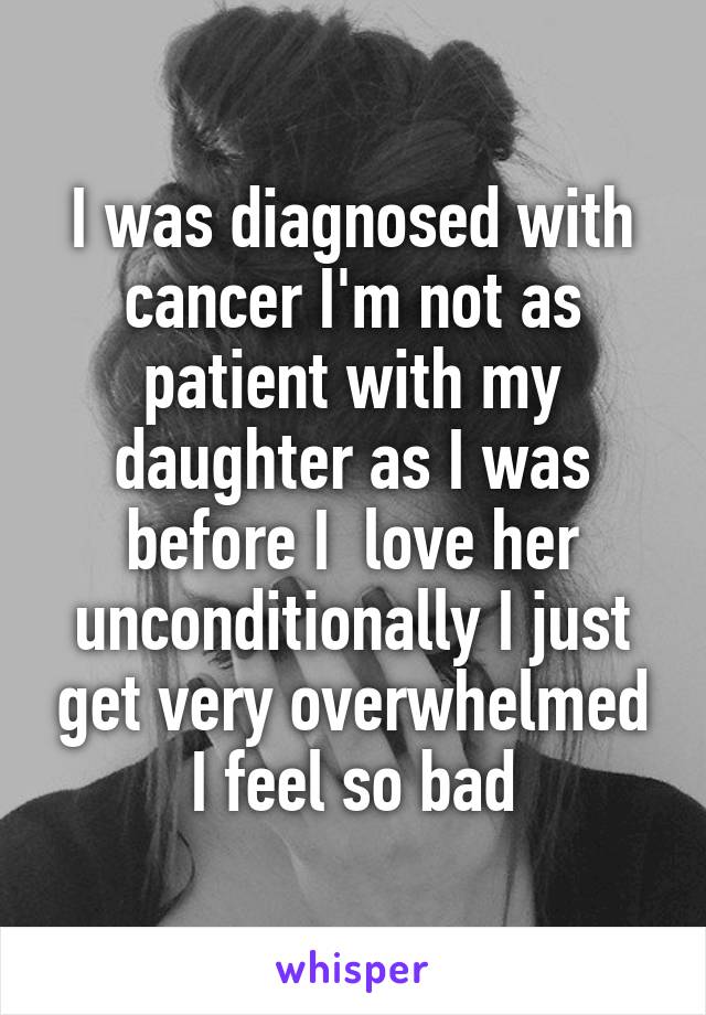 I was diagnosed with cancer I'm not as patient with my daughter as I was before I  love her unconditionally I just get very overwhelmed I feel so bad