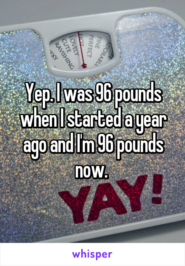 Yep. I was 96 pounds when I started a year ago and I'm 96 pounds now. 