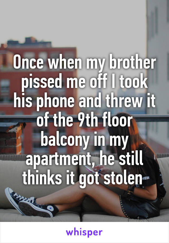 Once when my brother pissed me off I took his phone and threw it of the 9th floor balcony in my apartment, he still thinks it got stolen 