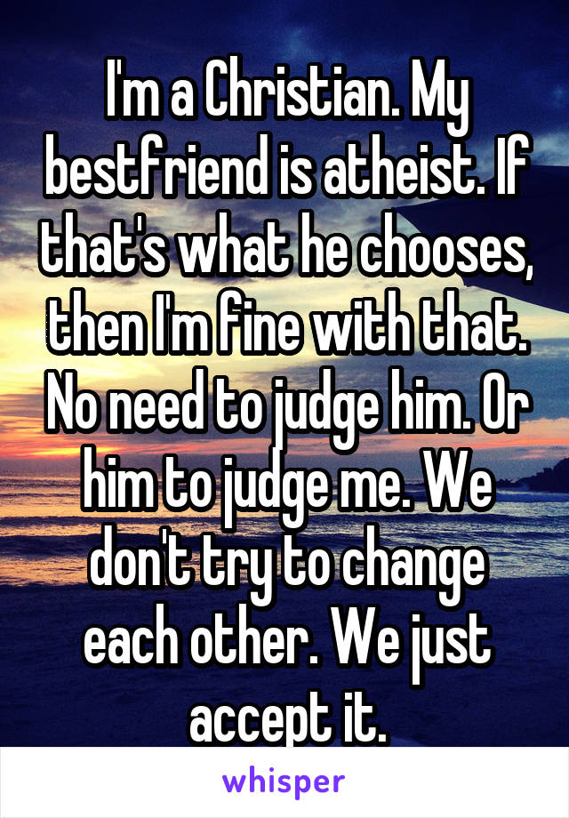 I'm a Christian. My bestfriend is atheist. If that's what he chooses, then I'm fine with that. No need to judge him. Or him to judge me. We don't try to change each other. We just accept it.