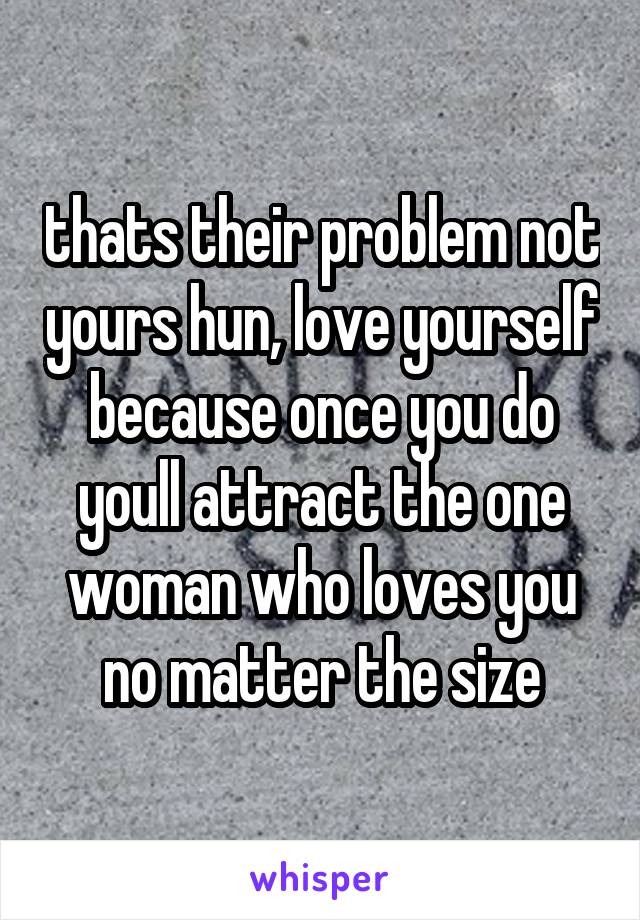 thats their problem not yours hun, love yourself because once you do youll attract the one woman who loves you no matter the size