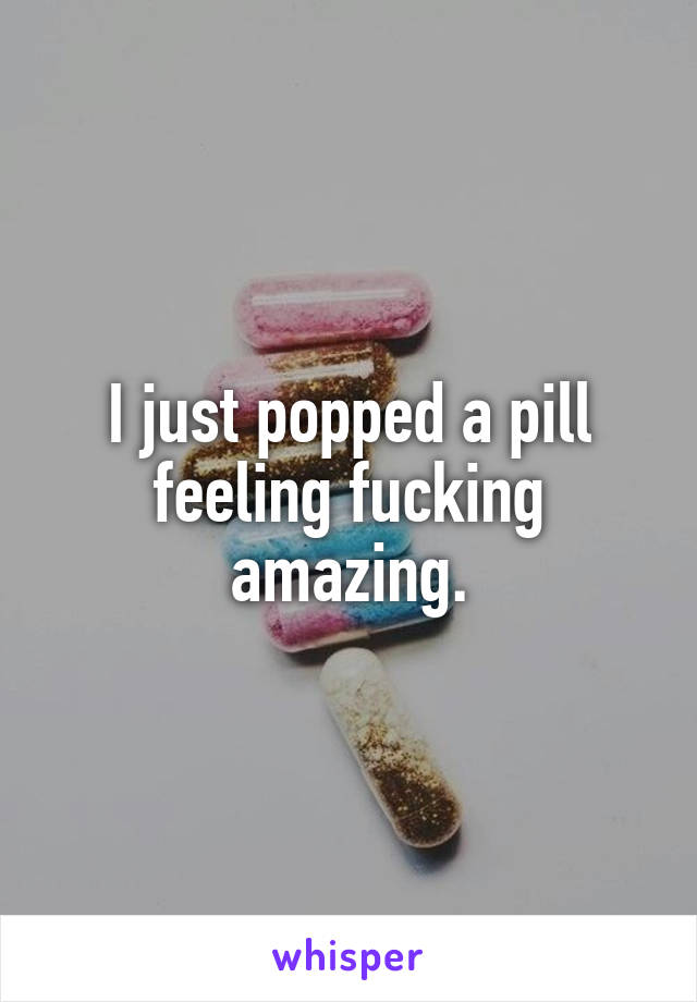 I just popped a pill feeling fucking amazing.