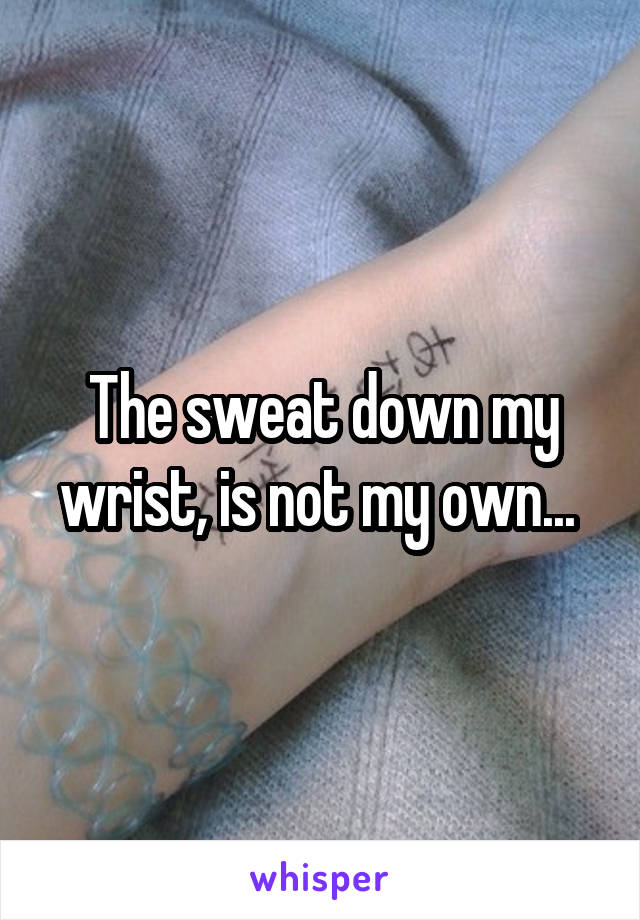 The sweat down my wrist, is not my own... 