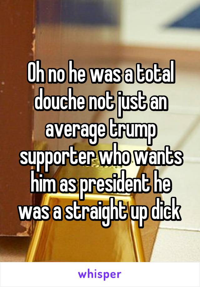 Oh no he was a total douche not just an average trump supporter who wants him as president he was a straight up dick 