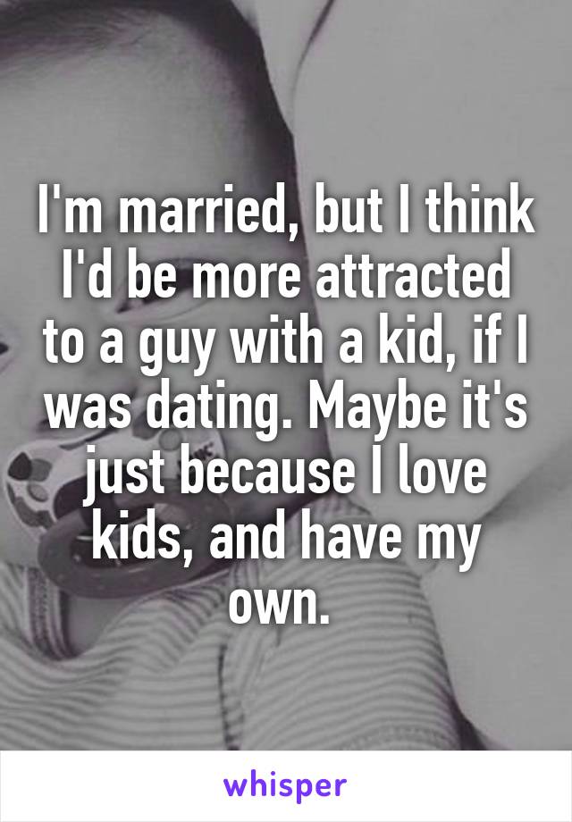 I'm married, but I think I'd be more attracted to a guy with a kid, if I was dating. Maybe it's just because I love kids, and have my own. 