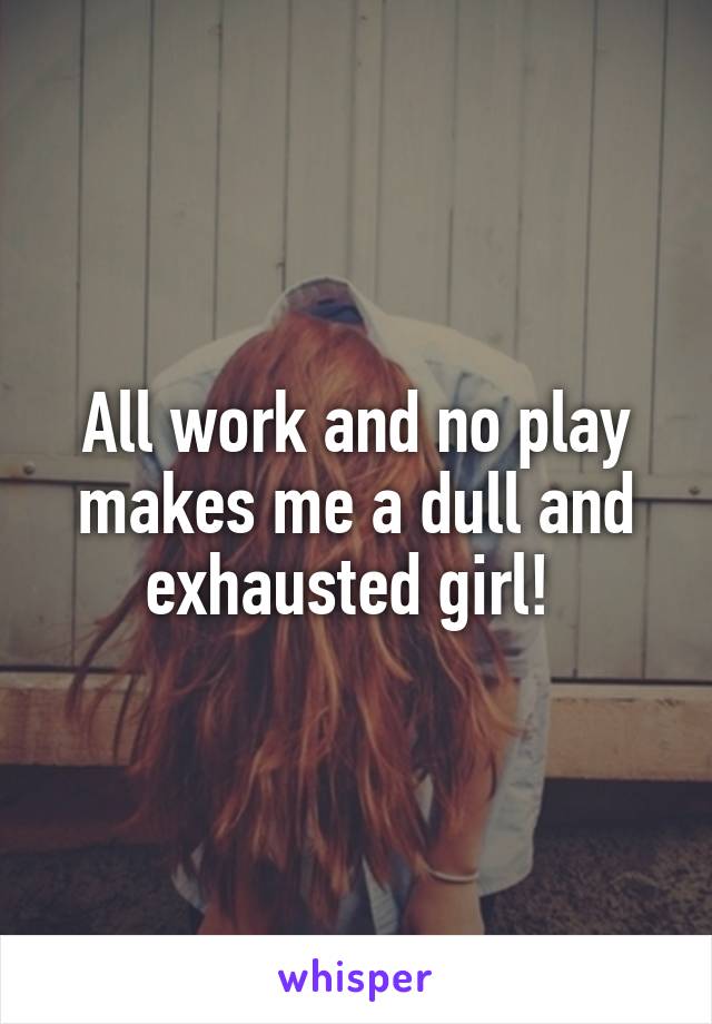 All work and no play makes me a dull and exhausted girl! 