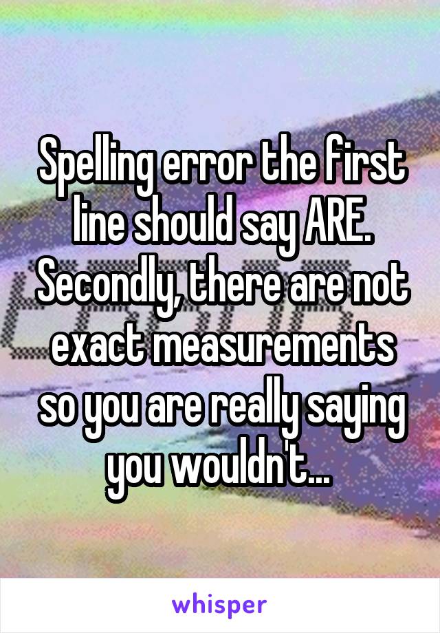 Spelling error the first line should say ARE. Secondly, there are not exact measurements so you are really saying you wouldn't... 