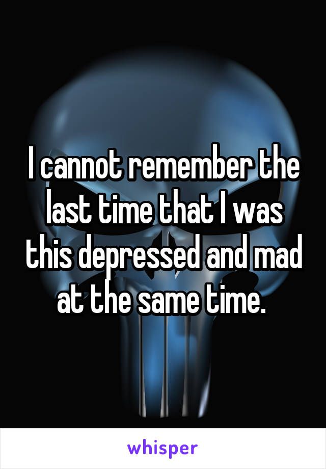 I cannot remember the last time that I was this depressed and mad at the same time. 