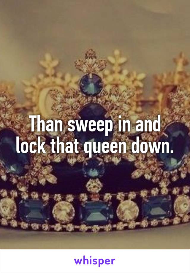 Than sweep in and lock that queen down.