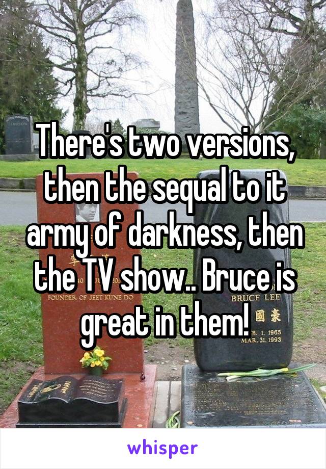 There's two versions, then the sequal to it army of darkness, then the TV show.. Bruce is great in them!