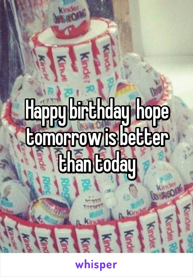 Happy birthday  hope tomorrow is better than today