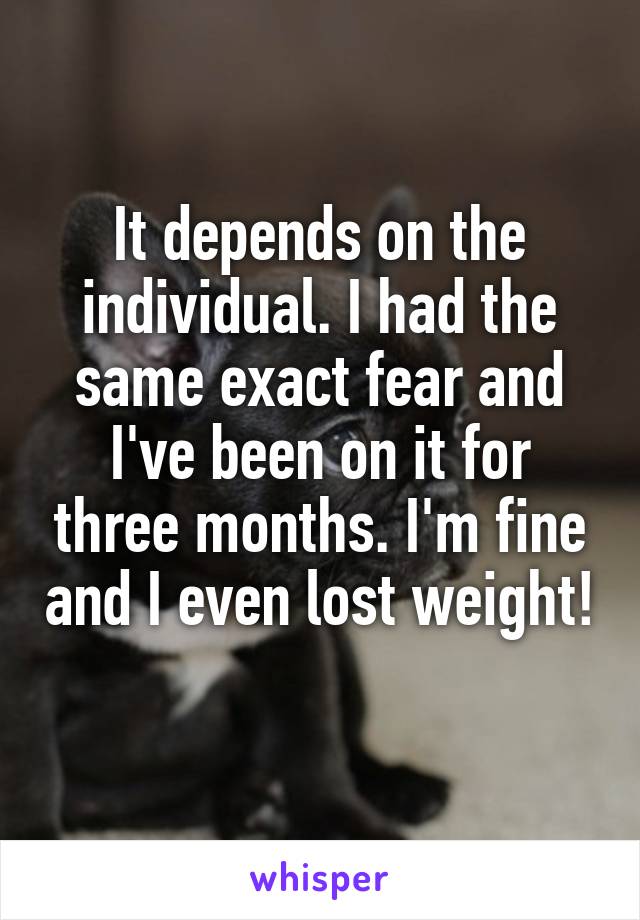 It depends on the individual. I had the same exact fear and I've been on it for three months. I'm fine and I even lost weight! 