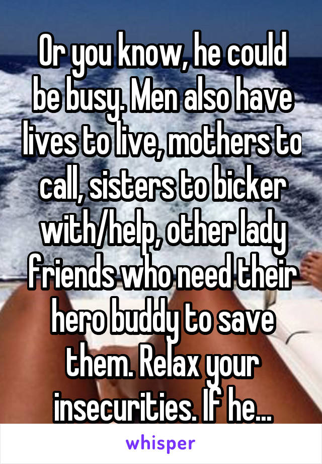 Or you know, he could be busy. Men also have lives to live, mothers to call, sisters to bicker with/help, other lady friends who need their hero buddy to save them. Relax your insecurities. If he...