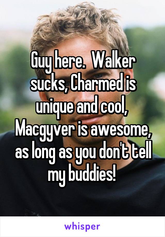 Guy here.  Walker sucks, Charmed is unique and cool,  Macgyver is awesome, as long as you don't tell my buddies! 