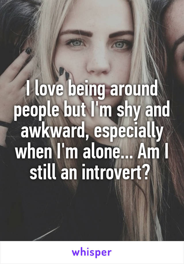 I love being around people but I'm shy and awkward, especially when I'm alone... Am I still an introvert? 