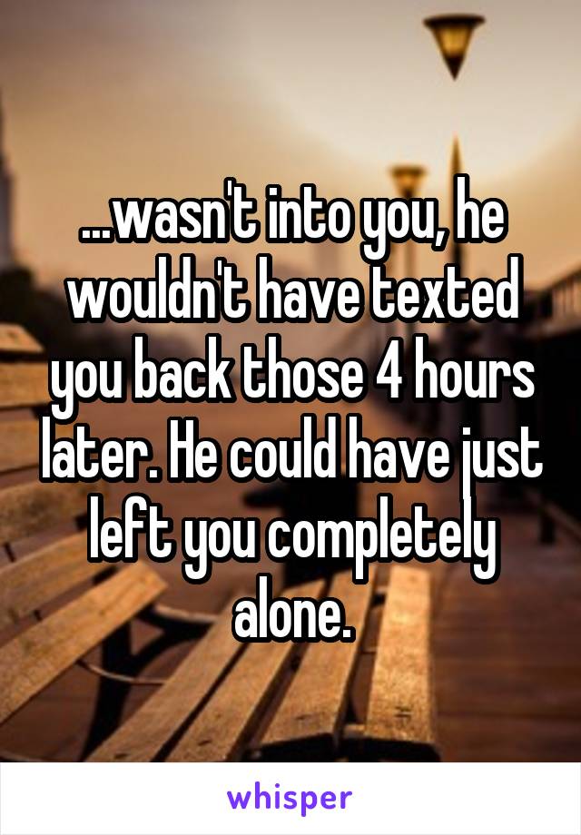 ...wasn't into you, he wouldn't have texted you back those 4 hours later. He could have just left you completely alone.